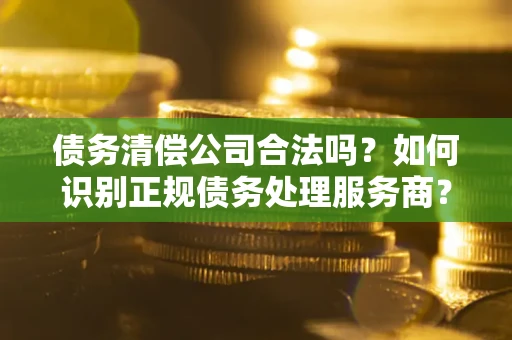 武汉债务清偿公司合法吗？如何识别正规债务处理服务商？