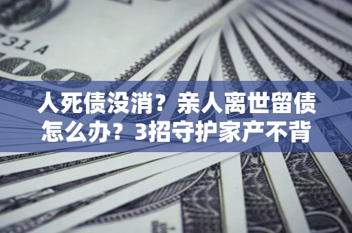 武汉人死债没消？亲人离世留债怎么办？3招守护家产不背锅