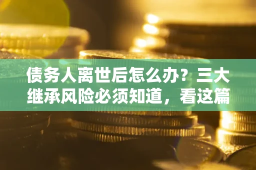 武汉债务人离世后怎么办？三大继承风险必须知道，看这篇就够了