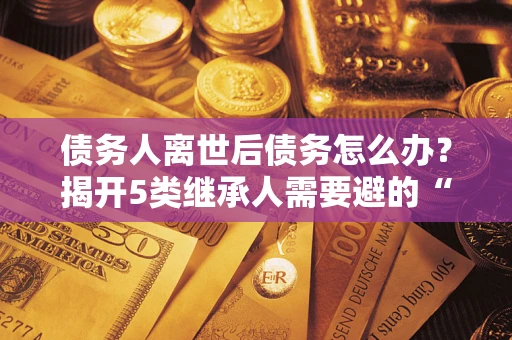 武汉债务人离世后债务怎么办？揭开5类继承人需要避的“坑”