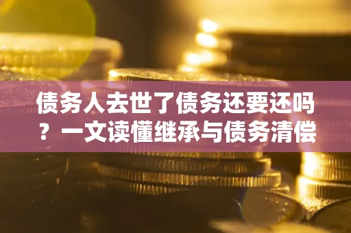 武汉债务人去世了债务还要还吗？一文读懂继承与债务清偿