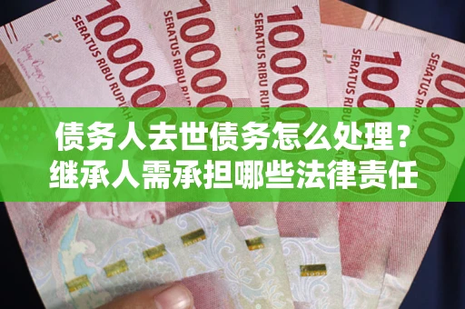 武汉债务人去世债务怎么处理？继承人需承担哪些法律责任？