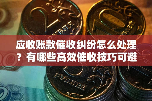 武汉应收账款催收纠纷怎么处理？有哪些高效催收技巧可避免坏账？